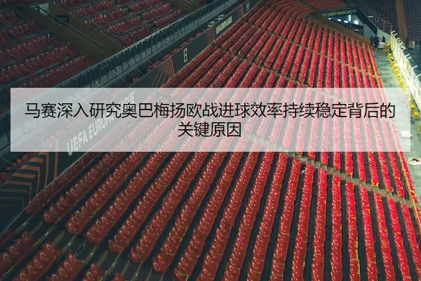 马赛深入研究奥巴梅扬欧战进球效率持续稳定背后的关键原因