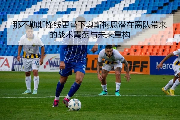 那不勒斯锋线更替下奥斯梅恩潜在离队带来的战术震荡与未来重构