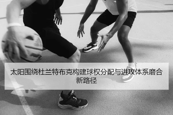 太阳围绕杜兰特布克构建球权分配与进攻体系磨合新路径