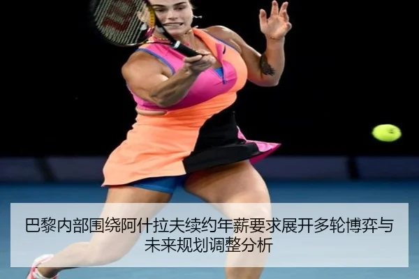 巴黎内部围绕阿什拉夫续约年薪要求展开多轮博弈与未来规划调整分析