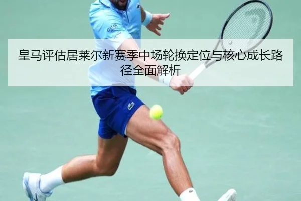 皇马评估居莱尔新赛季中场轮换定位与核心成长路径全面解析