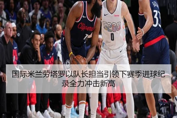 国际米兰劳塔罗以队长担当引领下赛季进球纪录全力冲击新高