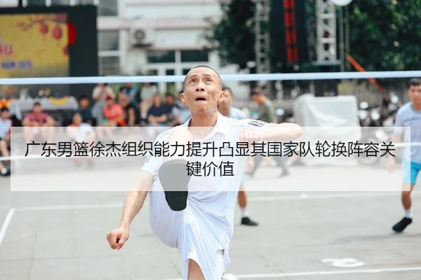 广东男篮徐杰组织能力提升凸显其国家队轮换阵容关键价值