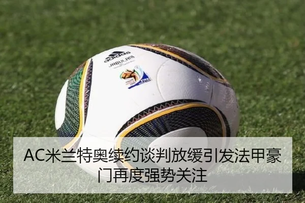 AC米兰特奥续约谈判放缓引发法甲豪门再度强势关注
