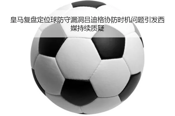 皇马复盘定位球防守漏洞吕迪格协防时机问题引发西媒持续质疑